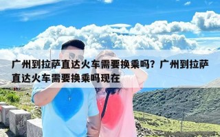 广州到拉萨直达火车需要换乘吗？广州到拉萨直达火车需要换乘吗现在