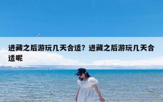 进藏之后游玩几天合适？进藏之后游玩几天合适呢