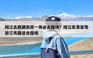 阳江去西藏旅游一周必去路线？阳江出发自驾游三天最适合路线