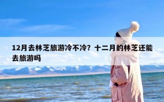 12月去林芝旅游冷不冷？十二月的林芝还能去旅游吗