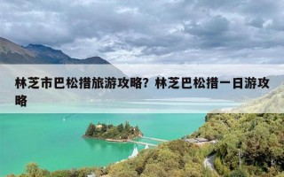 林芝市巴松措旅游攻略？林芝巴松措一日游攻略