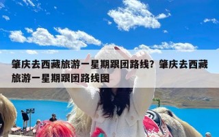 肇庆去西藏旅游一星期跟团路线？肇庆去西藏旅游一星期跟团路线图