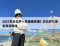 2025年去拉萨一周路线攻略？去拉萨几条自驾游路线