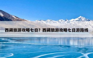西藏旅游攻略七日？西藏旅游攻略七日游路线