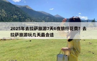 2025年去拉萨旅游7天6夜旅行花费？去拉萨旅游玩几天最合适