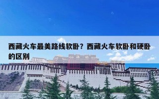 西藏火车最美路线软卧？西藏火车软卧和硬卧的区别