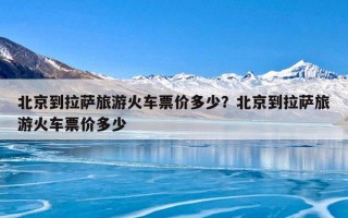 北京到拉萨旅游火车票价多少？北京到拉萨旅游火车票价多少