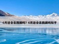6月适合去西藏吗？6月适合去西藏吗知乎