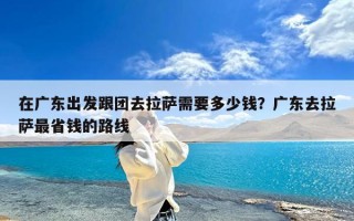 在广东出发跟团去拉萨需要多少钱？广东去拉萨最省钱的路线