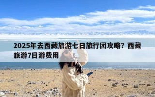 2025年去西藏旅游七日旅行团攻略？西藏旅游7日游费用