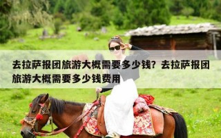 去拉萨报团旅游大概需要多少钱？去拉萨报团旅游大概需要多少钱费用