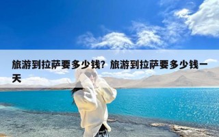 旅游到拉萨要多少钱？旅游到拉萨要多少钱一天