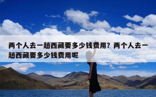 两个人去一趟西藏要多少钱费用？两个人去一趟西藏要多少钱费用呢