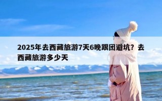 2025年去西藏旅游7天6晚跟团避坑？去西藏旅游多少天