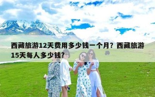 西藏旅游12天费用多少钱一个月？西藏旅游15天每人多少钱?