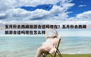五月份去西藏旅游合适吗现在？五月份去西藏旅游合适吗现在怎么样