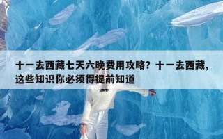 十一去西藏七天六晚费用攻略？十一去西藏,这些知识你必须得提前知道