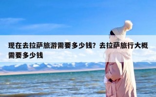 现在去拉萨旅游需要多少钱？去拉萨旅行大概需要多少钱