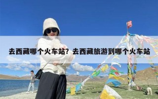 去西藏哪个火车站？去西藏旅游到哪个火车站