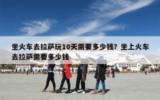 坐火车去拉萨玩10天需要多少钱？坐上火车去拉萨需要多少钱
