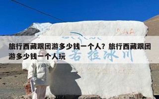旅行西藏跟团游多少钱一个人？旅行西藏跟团游多少钱一个人玩