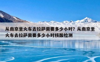 从南京坐火车去拉萨需要多少小时？从南京坐火车去拉萨需要多少小时核酸检测