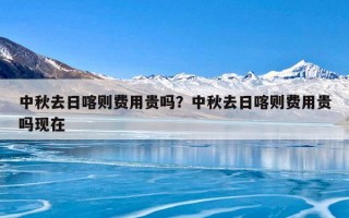 中秋去日喀则费用贵吗？中秋去日喀则费用贵吗现在