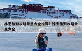 林芝旅游攻略景点大全推荐？延安旅游攻略景点大全