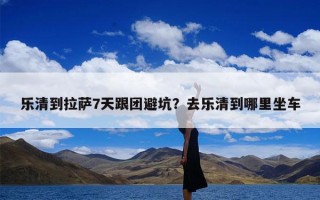 乐清到拉萨7天跟团避坑？去乐清到哪里坐车