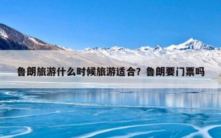 鲁朗旅游什么时候旅游适合？鲁朗要门票吗