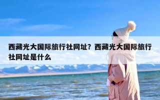 西藏光大国际旅行社网址？西藏光大国际旅行社网址是什么