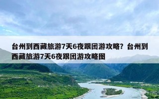 台州到西藏旅游7天6夜跟团游攻略？台州到西藏旅游7天6夜跟团游攻略图