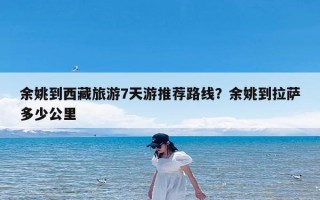 余姚到西藏旅游7天游推荐路线？余姚到拉萨多少公里