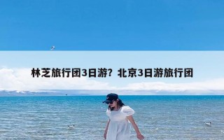 林芝旅行团3日游？北京3日游旅行团