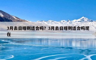 3月去日喀则适合吗？3月去日喀则适合吗现在