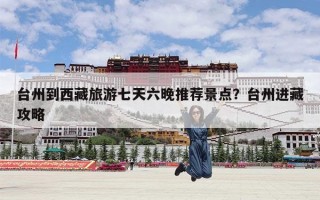 台州到西藏旅游七天六晚推荐景点？台州进藏攻略