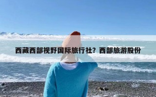 西藏西部视野国际旅行社？西部旅游股份