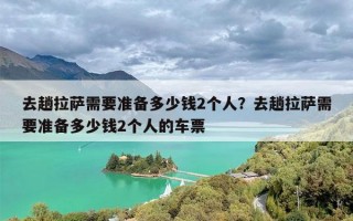 去趟拉萨需要准备多少钱2个人？去趟拉萨需要准备多少钱2个人的车票