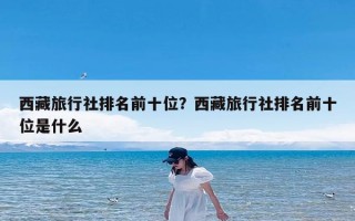 西藏旅行社排名前十位？西藏旅行社排名前十位是什么