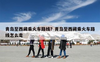 青岛至西藏乘火车路线？青岛至西藏乘火车路线怎么走