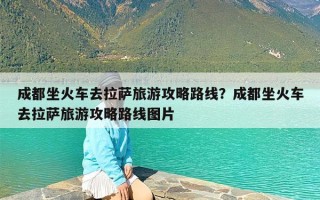 成都坐火车去拉萨旅游攻略路线？成都坐火车去拉萨旅游攻略路线图片