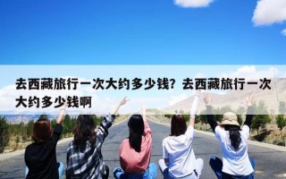 去西藏旅行一次大约多少钱？去西藏旅行一次大约多少钱啊