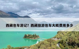 西藏包车游记？西藏旅游包车大概费用多少