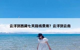 云浮到西藏七天路线费用？云浮到云南