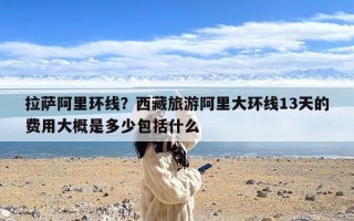 拉萨阿里环线？西藏旅游阿里大环线13天的费用大概是多少包括什么