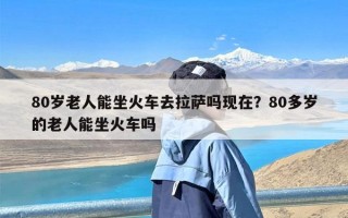 80岁老人能坐火车去拉萨吗现在？80多岁的老人能坐火车吗