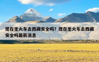 现在坐火车去西藏安全吗？现在坐火车去西藏安全吗最新消息