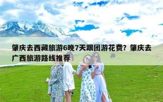 肇庆去西藏旅游6晚7天跟团游花费？肇庆去广西旅游路线推荐