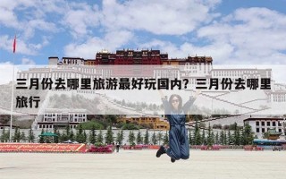 三月份去哪里旅游最好玩国内？三月份去哪里旅行