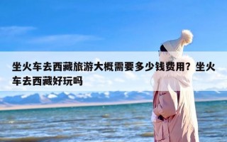 坐火车去西藏旅游大概需要多少钱费用？坐火车去西藏好玩吗